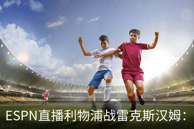 ESPN直播利物浦战雷克斯汉姆：伊萨克、维尔茨归队，红军新帅首胜后更强阵出击